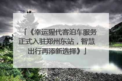 《幸运猩代客泊车服务正式入驻郑州东站，智慧出行再添新选择》