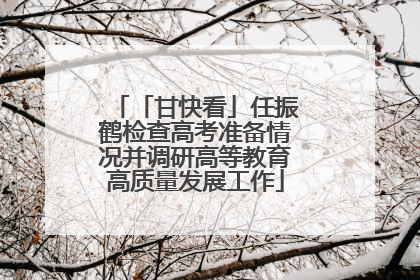 「甘快看」任振鹤检查高考准备情况并调研高等教育高质量发展工作