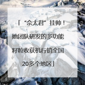 “佘太君”挂帅！她团队研发的多功能籽粒收获机行销全国20多个地区