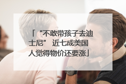 “不敢带孩子去迪士尼” 近七成美国人觉得物价还要涨