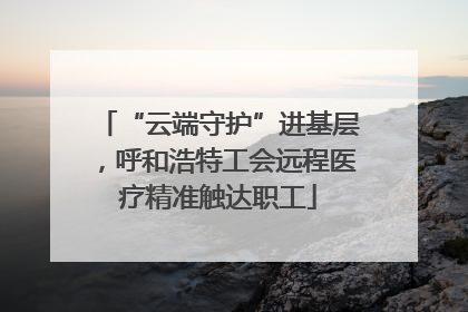 “云端守护”进基层，呼和浩特工会远程医疗精准触达职工