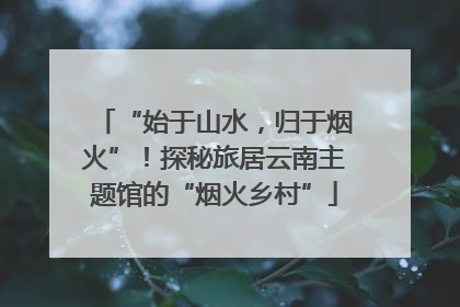 “始于山水，归于烟火”！探秘旅居云南主题馆的“烟火乡村”