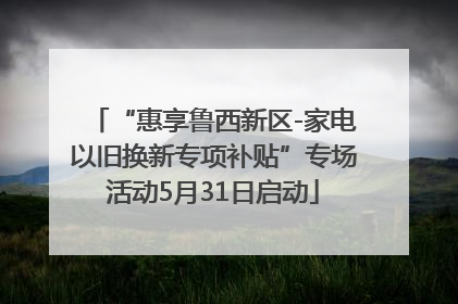 “惠享鲁西新区-家电以旧换新专项补贴”专场活动5月31日启动