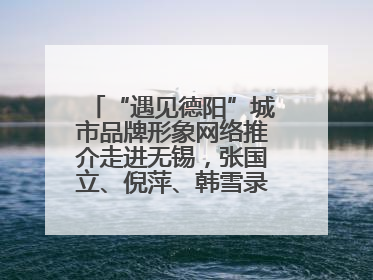 “遇见德阳”城市品牌形象网络推介走进无锡，张国立、倪萍、韩雪录视频助阵