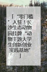 “零门槛”入驻！长沙生态动物园挂牌“动物主题大学生创新创业实践基地”