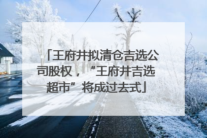 王府井拟清仓吉选公司股权，“王府井吉选超市”将成过去式