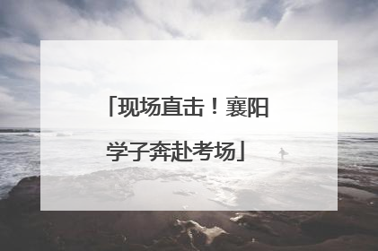 现场直击！襄阳学子奔赴考场