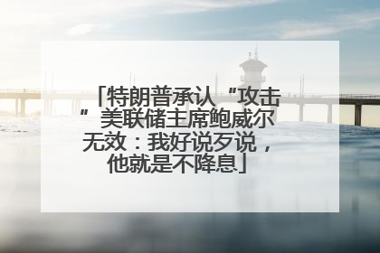 特朗普承认“攻击”美联储主席鲍威尔无效：我好说歹说，他就是不降息