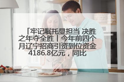 牢记嘱托显担当 决胜之年夺全胜丨今年前四个月辽宁招商引资到位资金4186.8亿元，同比增长17.4%