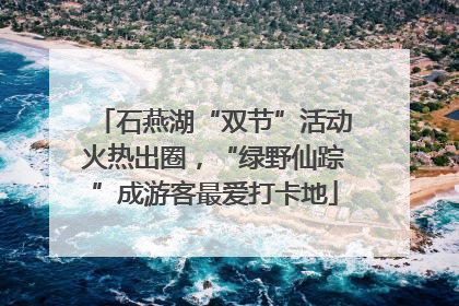 石燕湖“双节”活动火热出圈，“绿野仙踪”成游客最爱打卡地