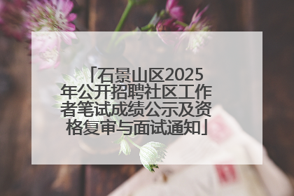 石景山区2025年公开招聘社区工作者笔试成绩公示及资格复审与面试通知