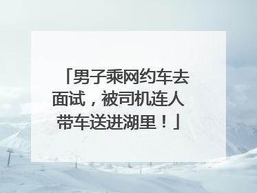 男子乘网约车去面试，被司机连人带车送进湖里！