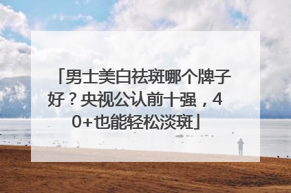 男士美白祛斑哪个牌子好？央视公认前十强，40+也能轻松淡斑