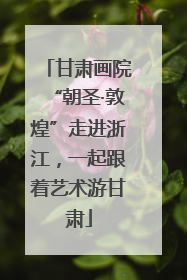 甘肃画院“朝圣·敦煌”走进浙江，一起跟着艺术游甘肃