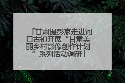 甘肃摄影家走进河口古镇开展“甘肃美丽乡村影像创作计划”系列活动调研