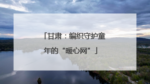 甘肃：编织守护童年的“暖心网”