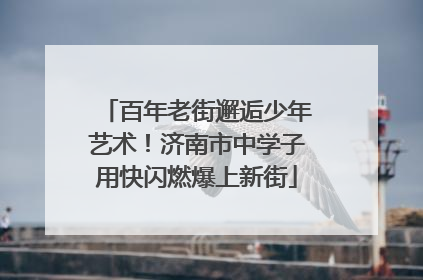 百年老街邂逅少年艺术！济南市中学子用快闪燃爆上新街