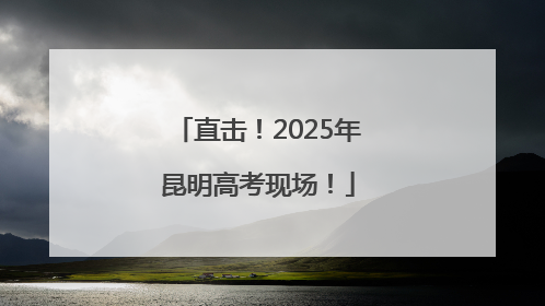直击！2025年昆明高考现场！