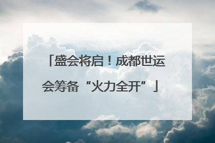 盛会将启！成都世运会筹备“火力全开”