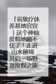 省级疗休养基地官宣｜这个神仙度假地藏不住了！走进山水秘境 开启一场野奢度假之旅！
