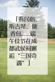看民俗、听古琴、做香包……端午佳节在成都武侯祠邂逅“三国奇遇”