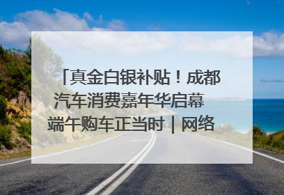 真金白银补贴！成都汽车消费嘉年华启幕 端午购车正当时｜网络中国节·端午