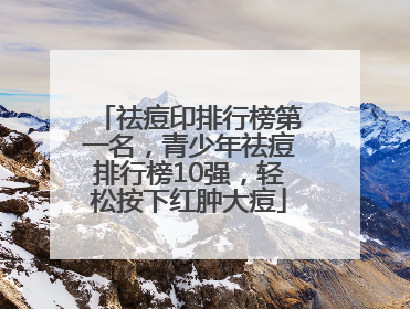 祛痘印排行榜第一名，青少年祛痘排行榜10强，轻松按下红肿大痘