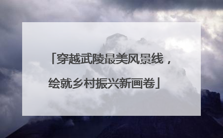 穿越武陵最美风景线，绘就乡村振兴新画卷