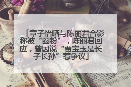 章子怡晒与陈丽君合影称被“圈粉”，陈丽君回应，曾因说“贾宝玉是长子长孙”惹争议