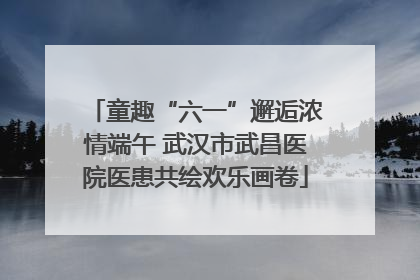 童趣“六一”邂逅浓情端午 武汉市武昌医院医患共绘欢乐画卷