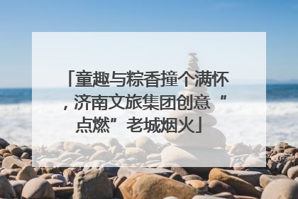 童趣与粽香撞个满怀，济南文旅集团创意“点燃”老城烟火