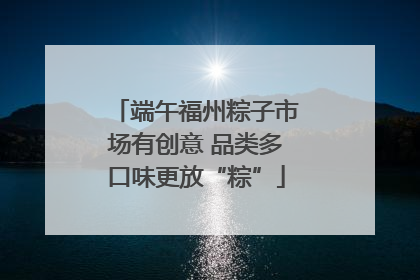 端午福州粽子市场有创意 品类多口味更放“粽”