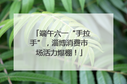 端午六一“手拉手”，淄博消费市场活力爆棚！