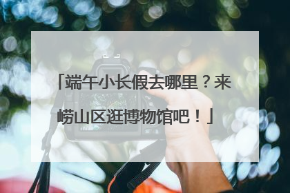 端午小长假去哪里？来崂山区逛博物馆吧！