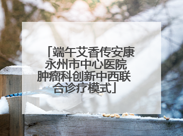 端午艾香传安康 永州市中心医院肿瘤科创新中西联合诊疗模式