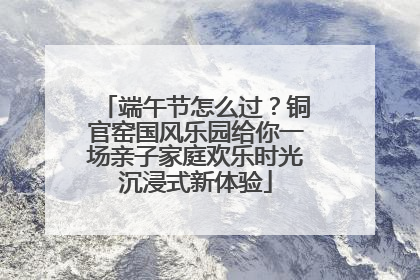 端午节怎么过？铜官窑国风乐园给你一场亲子家庭欢乐时光沉浸式新体验