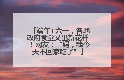 端午+六一，各地政府食堂又出新花样！网友：“妈，我今天不回家吃了”