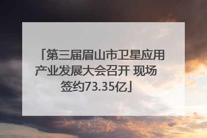 第三届眉山市卫星应用产业发展大会召开 现场签约73.35亿