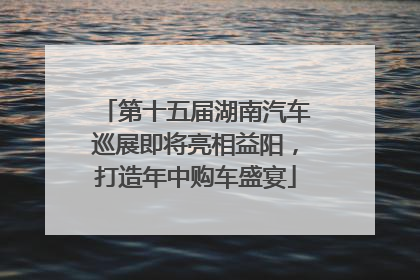 第十五届湖南汽车巡展即将亮相益阳，打造年中购车盛宴