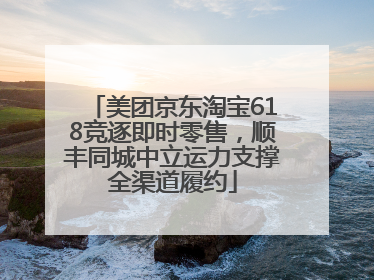 美团京东淘宝618竞逐即时零售，顺丰同城中立运力支撑全渠道履约
