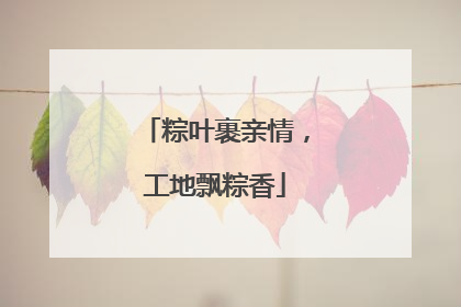 粽叶裹亲情，工地飘粽香