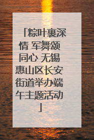 粽叶裹深情 军舞颂同心 无锡惠山区长安街道举办端午主题活动