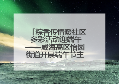 粽香传情暖社区 多彩活动迎端午——威海高区怡园街道开展端午节主题系列活动