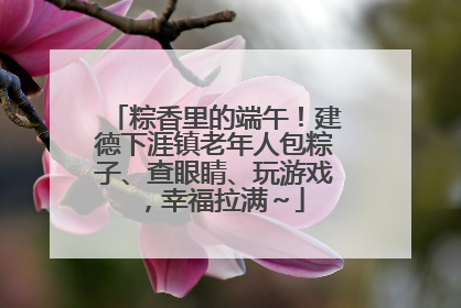 粽香里的端午！建德下涯镇老年人包粽子、查眼睛、玩游戏，幸福拉满～