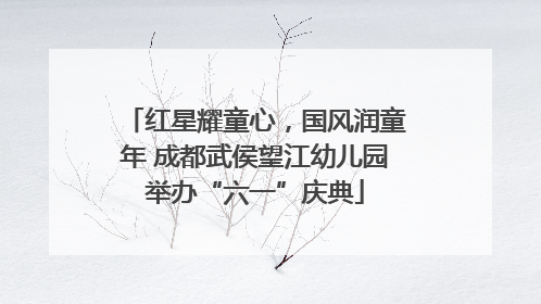 红星耀童心，国风润童年 成都武侯望江幼儿园举办“六一”庆典