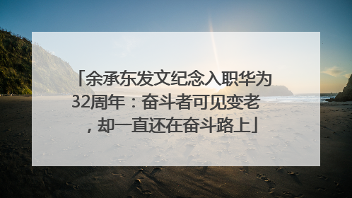 余承东发文纪念入职华为32周年：奋斗者可见变老，却一直还在奋斗路上