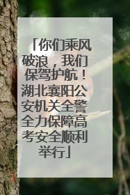 你们乘风破浪，我们保驾护航！湖北襄阳公安机关全警全力保障高考安全顺利举行