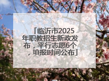 临沂市2025年职教招生新政发布，平行志愿6个，填报时间公布
