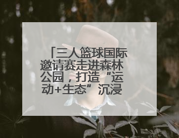 三人篮球国际邀请赛走进森林公园，打造“运动+生态”沉浸式体验