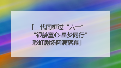 三代同框过“六一” “银龄童心·星梦同行”彩虹剧场圆满落幕